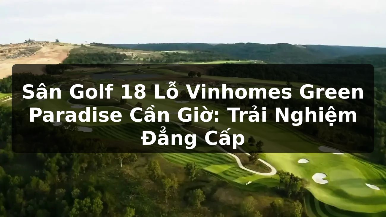 Sân Golf 18 Lỗ Vinhomes Green Paradise Cần Giờ: Trải Nghiệm Đẳng Cấp