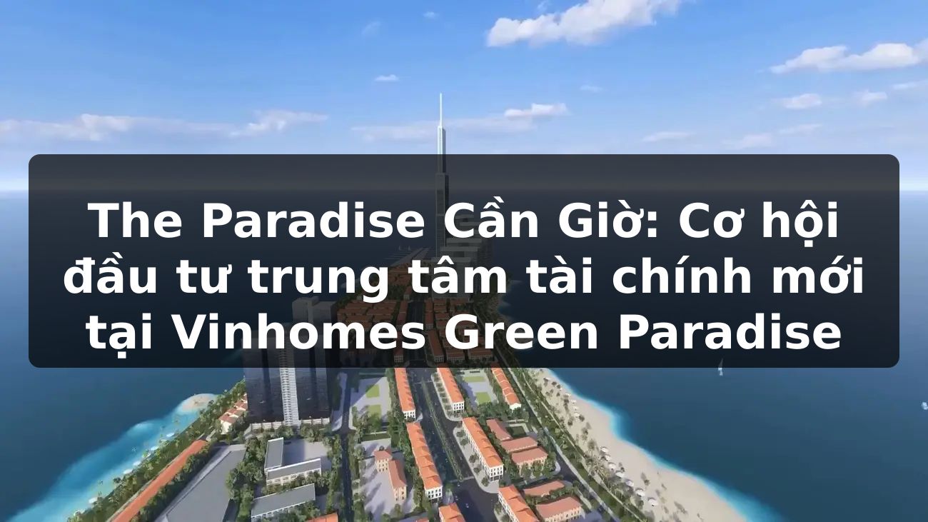 The Paradise Cần Giờ: Cơ hội đầu tư trung tâm tài chính mới tại Vinhomes Green Paradise?