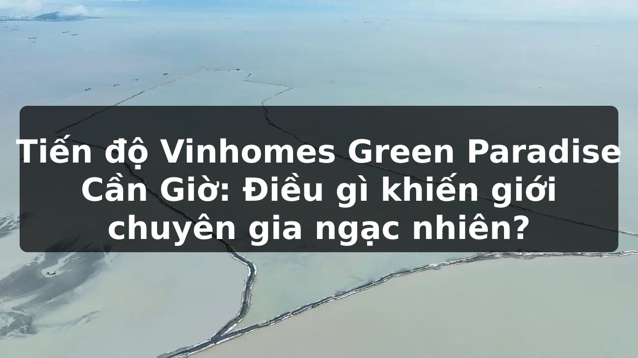 Tiến độ Vinhomes Green Paradise Cần Giờ: Điều gì khiến giới chuyên gia ngạc nhiên?