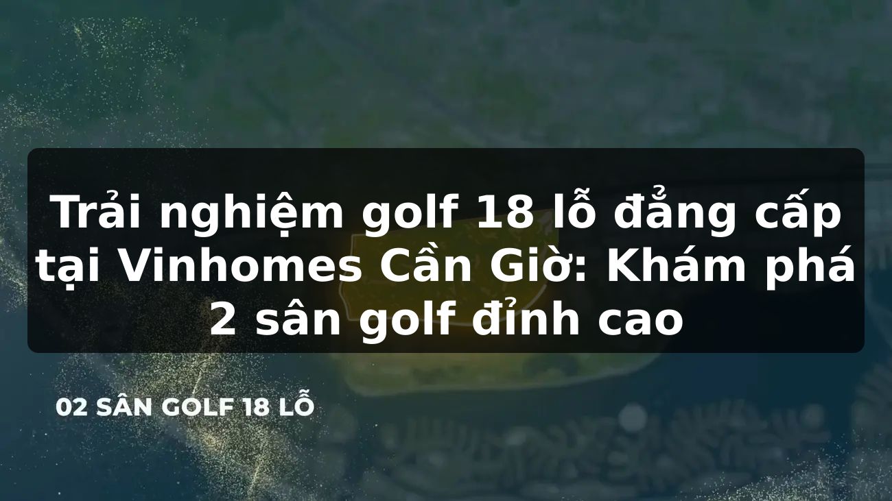Trải nghiệm golf 18 lỗ đẳng cấp tại Vinhomes Cần Giờ: Khám phá 2 sân golf đỉnh cao