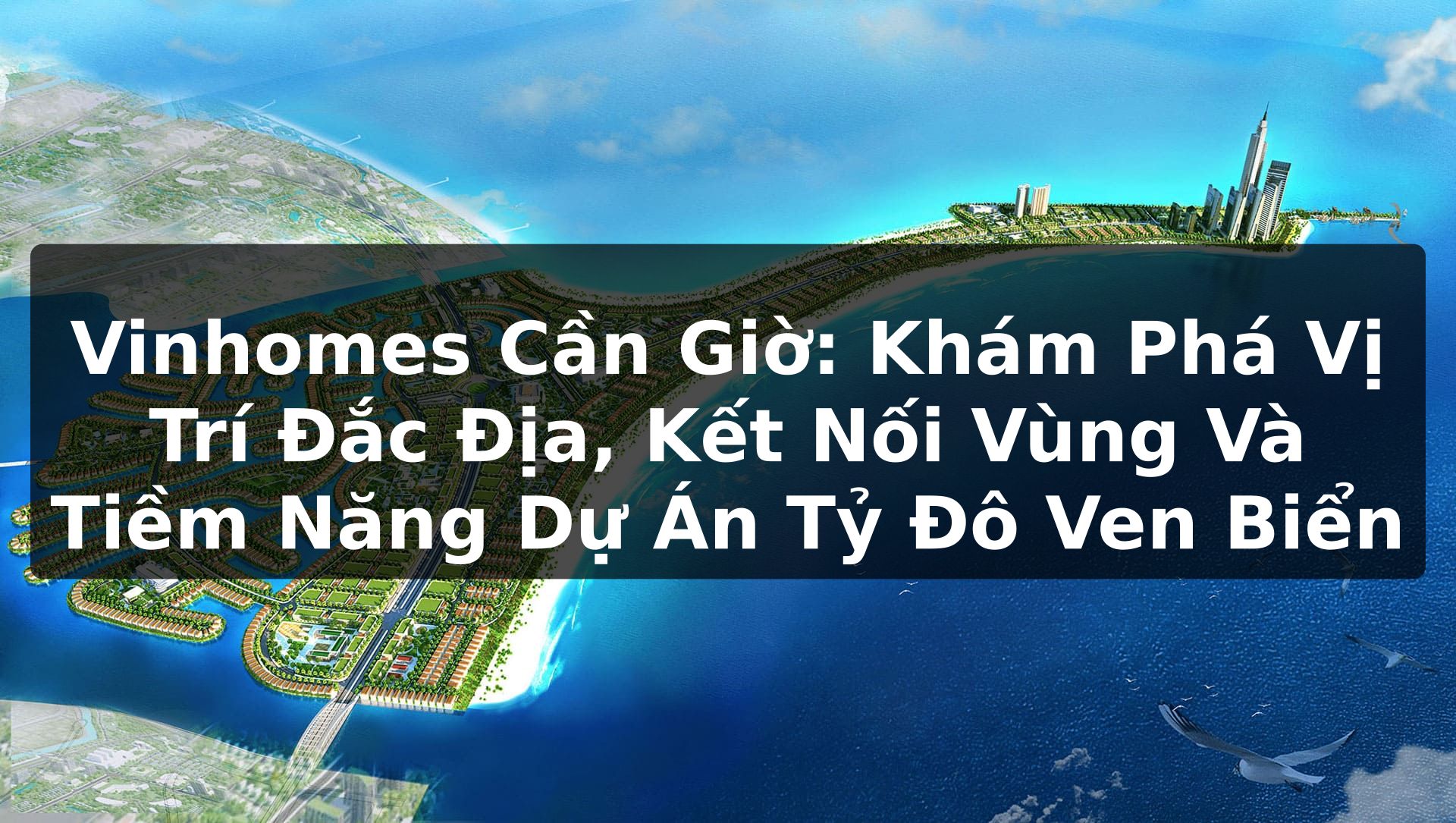 Vinhomes Cần Giờ: Khám Phá Vị Trí Đắc Địa, Kết Nối Vùng Và Tiềm Năng Dự Án Tỷ Đô Ven Biển